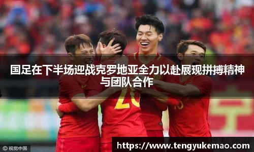 国足在下半场迎战克罗地亚全力以赴展现拼搏精神与团队合作